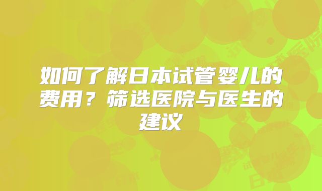 如何了解日本试管婴儿的费用？筛选医院与医生的建议