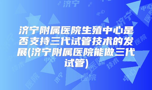 济宁附属医院生殖中心是否支持三代试管技术的发展(济宁附属医院能做三代试管)
