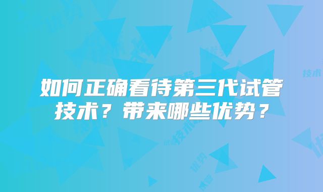 如何正确看待第三代试管技术？带来哪些优势？