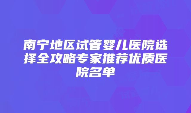 南宁地区试管婴儿医院选择全攻略专家推荐优质医院名单