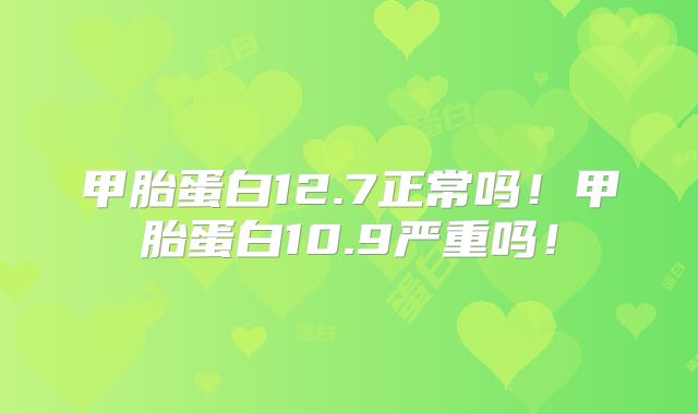 甲胎蛋白12.7正常吗！甲胎蛋白10.9严重吗！