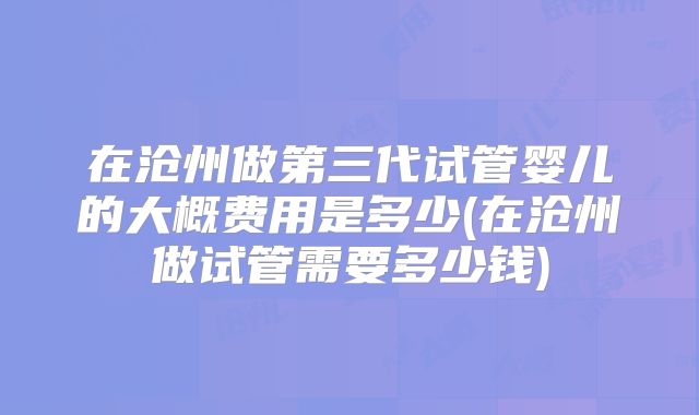 在沧州做第三代试管婴儿的大概费用是多少(在沧州做试管需要多少钱)