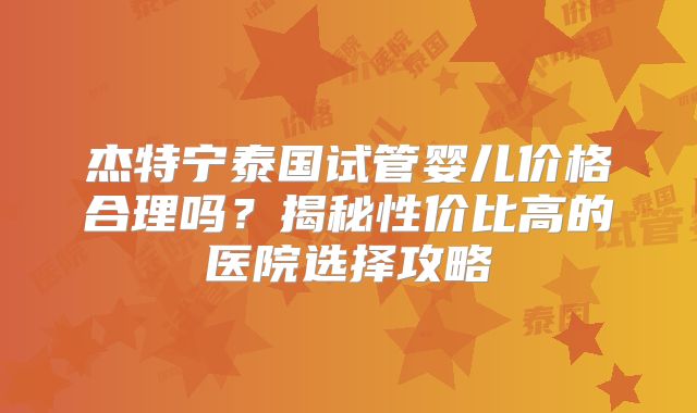杰特宁泰国试管婴儿价格合理吗？揭秘性价比高的医院选择攻略