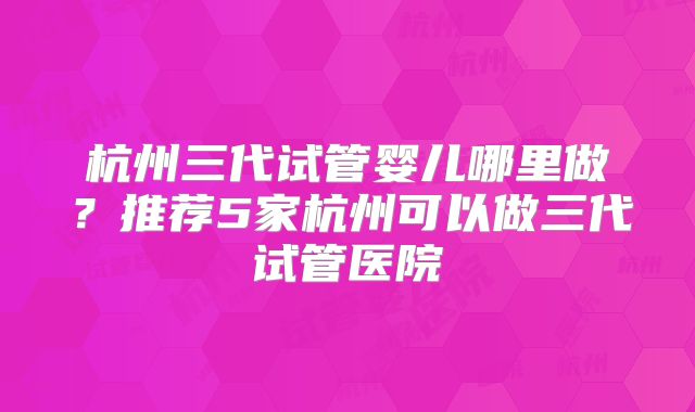 杭州三代试管婴儿哪里做？推荐5家杭州可以做三代试管医院