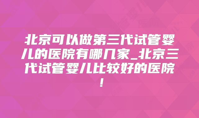 北京可以做第三代试管婴儿的医院有哪几家_北京三代试管婴儿比较好的医院！
