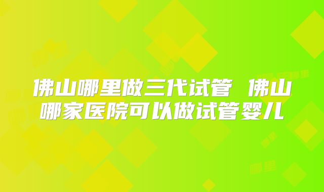 佛山哪里做三代试管 佛山哪家医院可以做试管婴儿