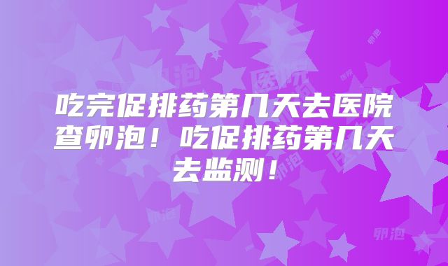 吃完促排药第几天去医院查卵泡！吃促排药第几天去监测！