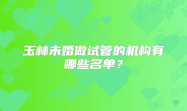 玉林未婚做试管的机构有哪些名单？