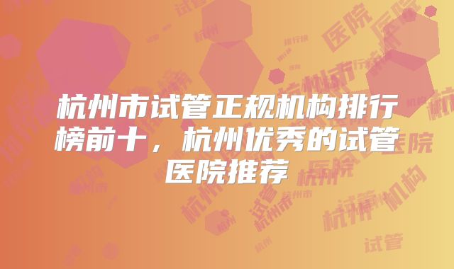 杭州市试管正规机构排行榜前十，杭州优秀的试管医院推荐