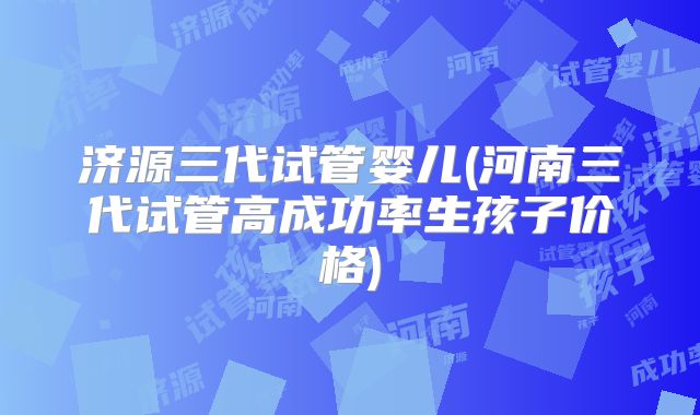 济源三代试管婴儿(河南三代试管高成功率生孩子价格)