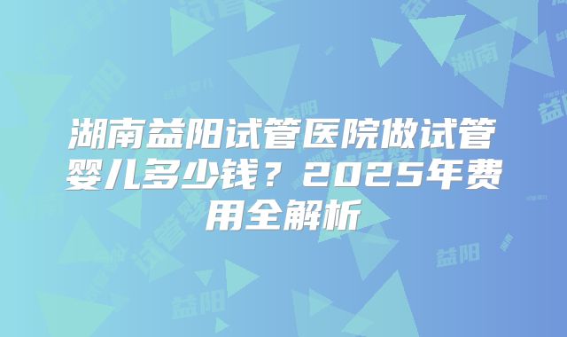 湖南益阳试管医院做试管婴儿多少钱？2025年费用全解析