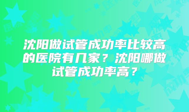 沈阳做试管成功率比较高的医院有几家？沈阳哪做试管成功率高？