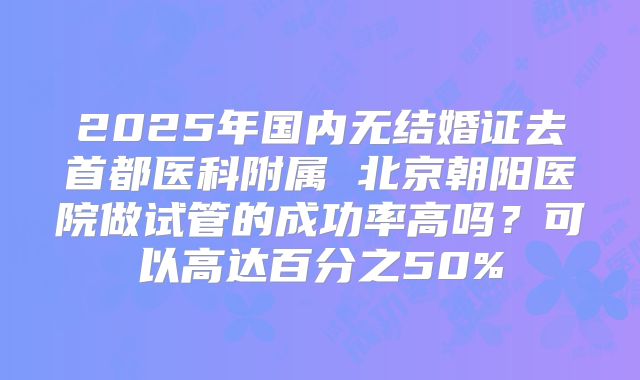 2025年国内无结婚证去首都医科附属 北京朝阳医院做试管的成功率高吗？可以高达百分之50%