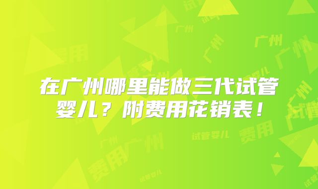 在广州哪里能做三代试管婴儿？附费用花销表！