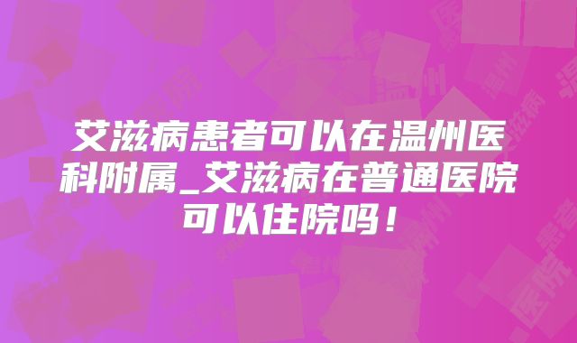 艾滋病患者可以在温州医科附属_艾滋病在普通医院可以住院吗！