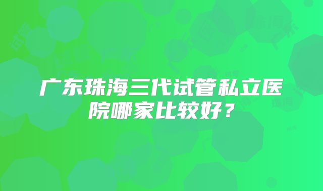 广东珠海三代试管私立医院哪家比较好？