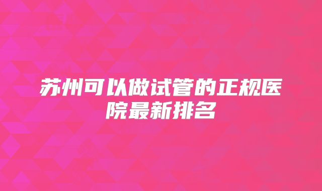 苏州可以做试管的正规医院最新排名