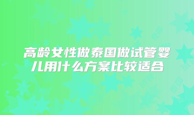 高龄女性做泰国做试管婴儿用什么方案比较适合
