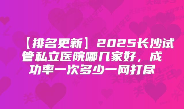【排名更新】2025长沙试管私立医院哪几家好，成功率一次多少一网打尽