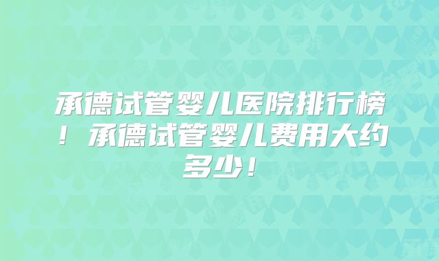 承德试管婴儿医院排行榜！承德试管婴儿费用大约多少！