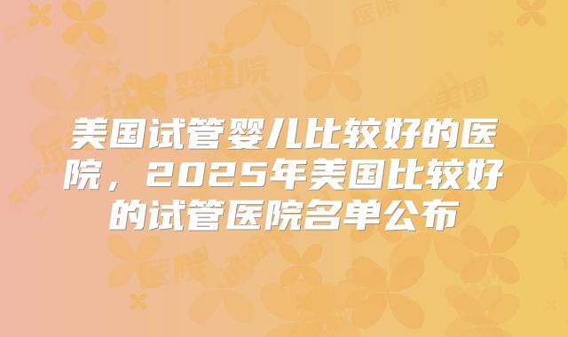 美国试管婴儿比较好的医院，2025年美国比较好的试管医院名单公布