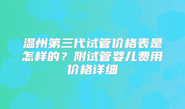 温州第三代试管价格表是怎样的？附试管婴儿费用价格详细