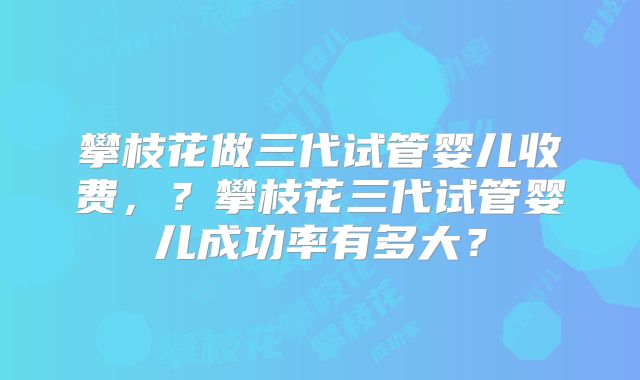 攀枝花做三代试管婴儿收费,?攀枝花三代试管婴儿成功率有多大?