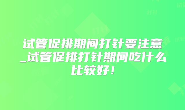 试管促排期间打针要注意_试管促排打针期间吃什么比较好!