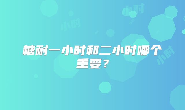 糖耐一小时和二小时哪个重要?