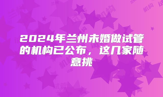 2024年兰州未婚做试管的机构已公布,这几家随意挑