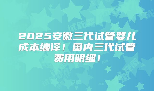 2025安徽三代试管婴儿成本编译!国内三代试管费用明细!