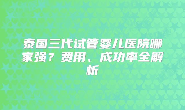 泰国三代试管婴儿医院哪家强?费用、成功率全解析