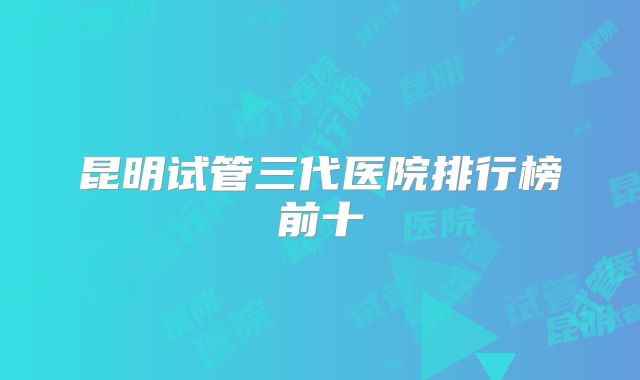 昆明试管三代医院排行榜前十