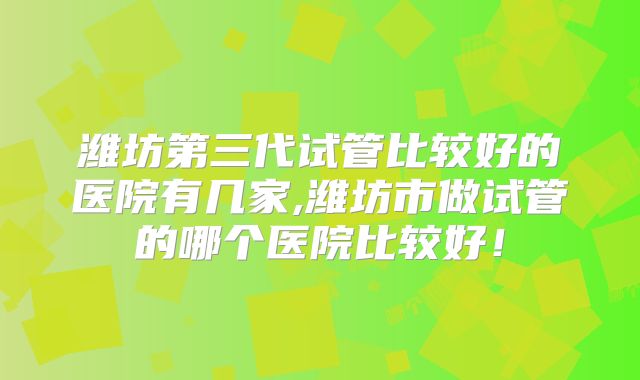 潍坊第三代试管比较好的医院有几家,潍坊市做试管的哪个医院比较好！