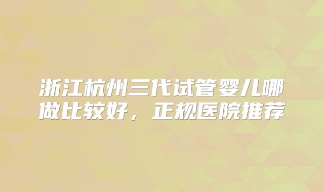 浙江杭州三代试管婴儿哪做比较好，正规医院推荐