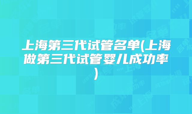 上海第三代试管名单(上海做第三代试管婴儿成功率)