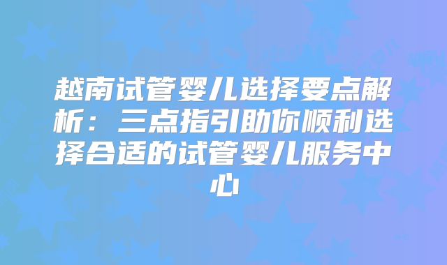 越南试管婴儿选择要点解析:三点指引助你顺利选择合适的试管婴儿服务中心