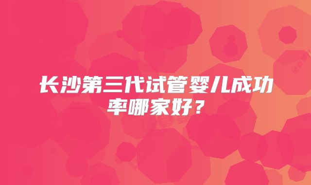 长沙第三代试管婴儿成功率哪家好？