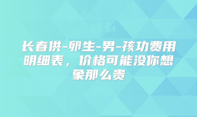 长春供-卵生-男-孩功费用明细表，价格可能没你想象那么贵