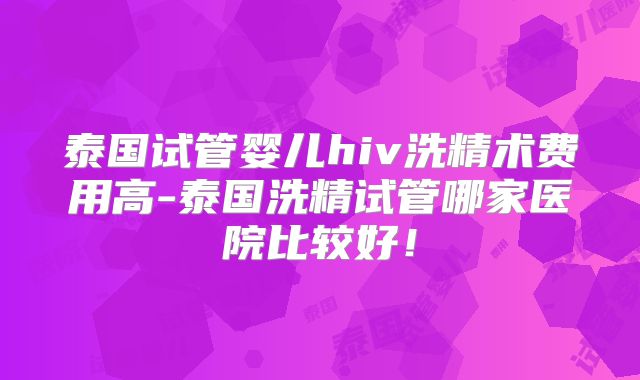 泰国试管婴儿hiv洗精术费用高-泰国洗精试管哪家医院比较好！