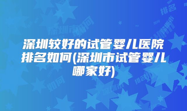 深圳较好的试管婴儿医院排名如何(深圳市试管婴儿哪家好)