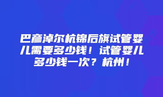 巴彦淖尔杭锦后旗试管婴儿需要多少钱！试管婴儿多少钱一次？杭州！