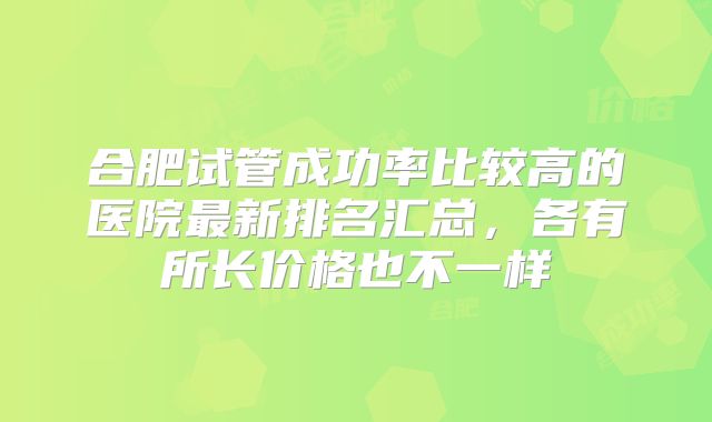 合肥试管成功率比较高的医院最新排名汇总，各有所长价格也不一样