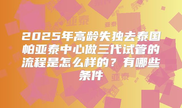 2025年高龄失独去泰国帕亚泰中心做三代试管的流程是怎么样的？有哪些条件