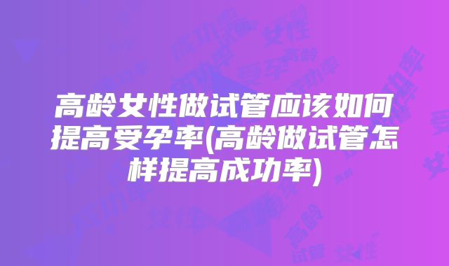 高龄女性做试管应该如何提高受孕率(高龄做试管怎样提高成功率)