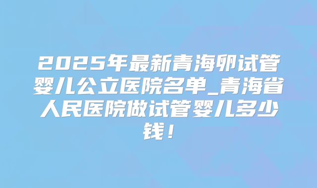 2025年最新青海卵试管婴儿公立医院名单_青海省人民医院做试管婴儿多少钱！