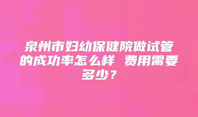 泉州市妇幼保健院做试管的成功率怎么样 费用需要多少？