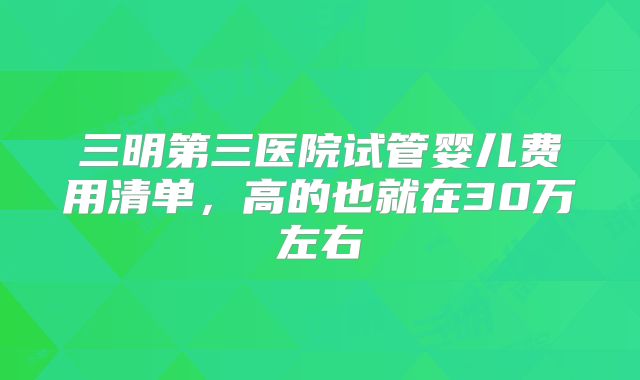 三明第三医院试管婴儿费用清单，高的也就在30万左右