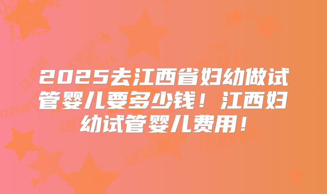 2025去江西省妇幼做试管婴儿要多少钱！江西妇幼试管婴儿费用！