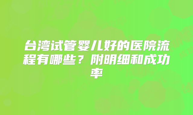 台湾试管婴儿好的医院流程有哪些？附明细和成功率